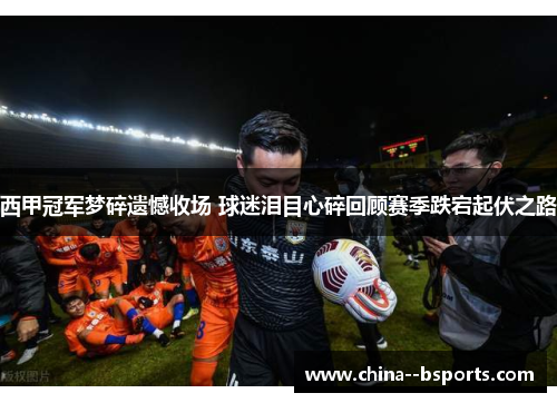 西甲冠军梦碎遗憾收场 球迷泪目心碎回顾赛季跌宕起伏之路
